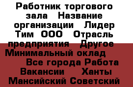 Работник торгового зала › Название организации ­ Лидер Тим, ООО › Отрасль предприятия ­ Другое › Минимальный оклад ­ 25 000 - Все города Работа » Вакансии   . Ханты-Мансийский,Советский г.